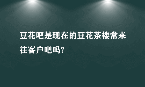 豆花吧是现在的豆花茶楼常来往客户吧吗?