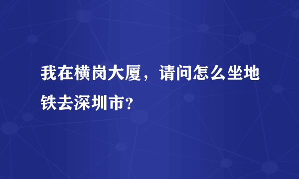 我在横岗大厦，请问怎么坐地铁去深圳市？