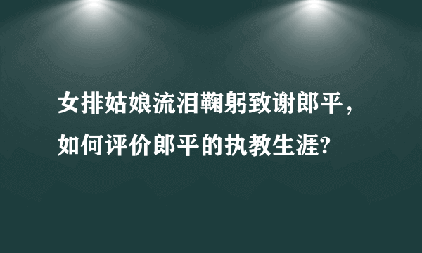 女排姑娘流泪鞠躬致谢郎平，如何评价郎平的执教生涯?