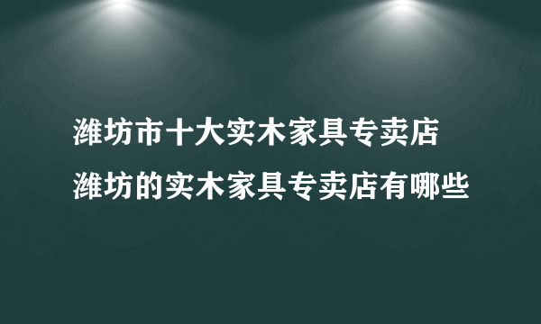 潍坊市十大实木家具专卖店 潍坊的实木家具专卖店有哪些