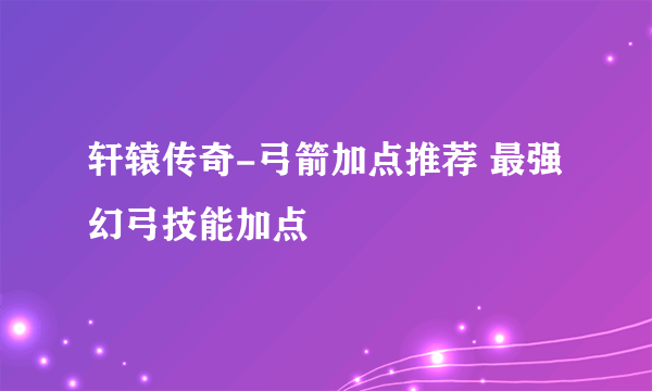 轩辕传奇-弓箭加点推荐 最强幻弓技能加点