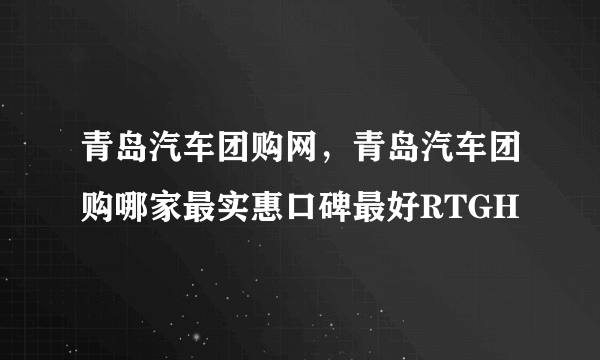 青岛汽车团购网，青岛汽车团购哪家最实惠口碑最好RTGH