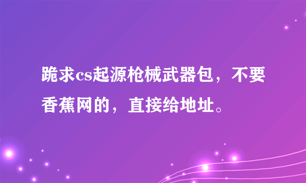 跪求cs起源枪械武器包，不要香蕉网的，直接给地址。