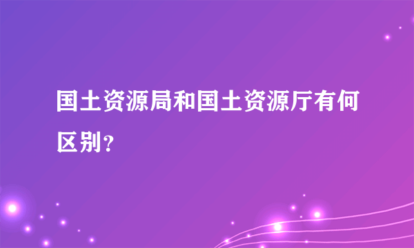 国土资源局和国土资源厅有何区别？