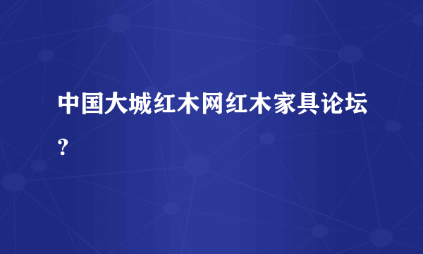 中国大城红木网红木家具论坛？