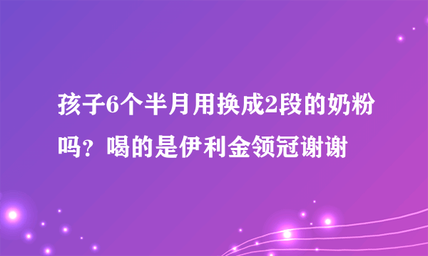 孩子6个半月用换成2段的奶粉吗？喝的是伊利金领冠谢谢