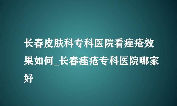 长春皮肤科专科医院看痤疮效果如何_长春痤疮专科医院哪家好