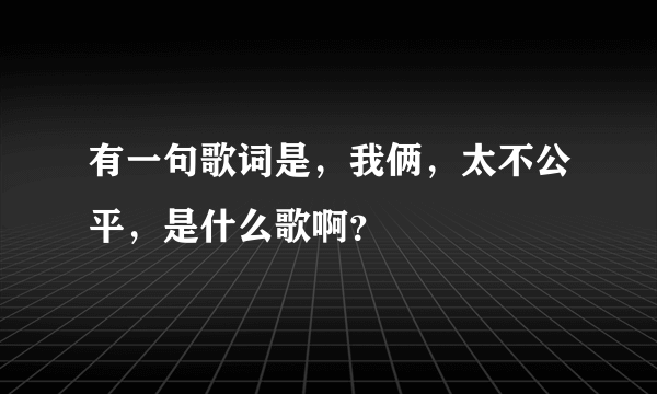 有一句歌词是，我俩，太不公平，是什么歌啊？