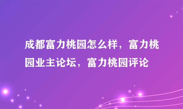 成都富力桃园怎么样，富力桃园业主论坛，富力桃园评论