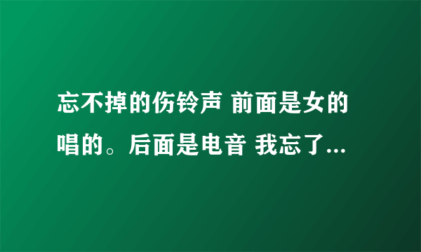 忘不掉的伤铃声 前面是女的唱的。后面是电音 我忘了原来在哪下过 链接也行 谁知道？？谢谢