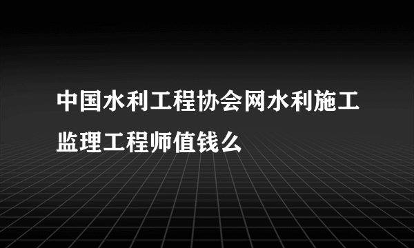 中国水利工程协会网水利施工监理工程师值钱么