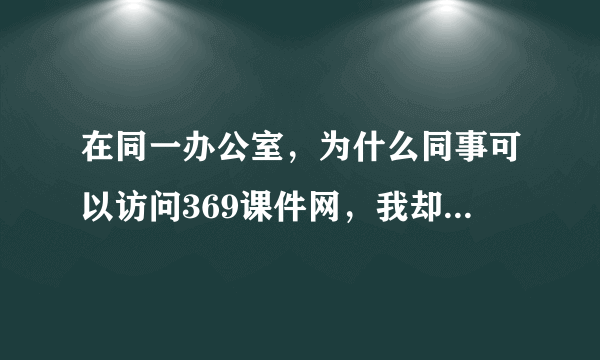 在同一办公室，为什么同事可以访问369课件网，我却不能呢？