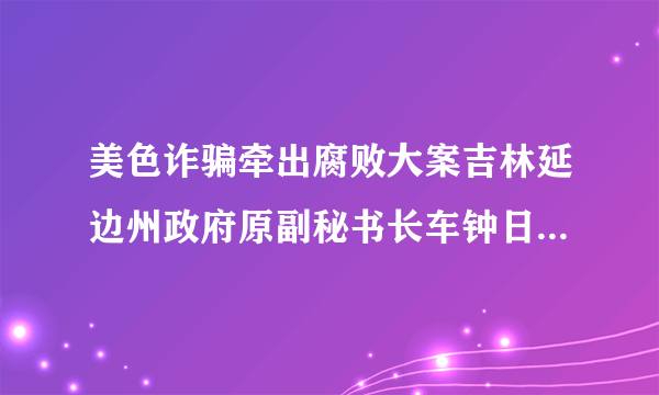 美色诈骗牵出腐败大案吉林延边州政府原副秘书长车钟日运作买官落温柔陷阱案发后两人双双领无期_飞外网