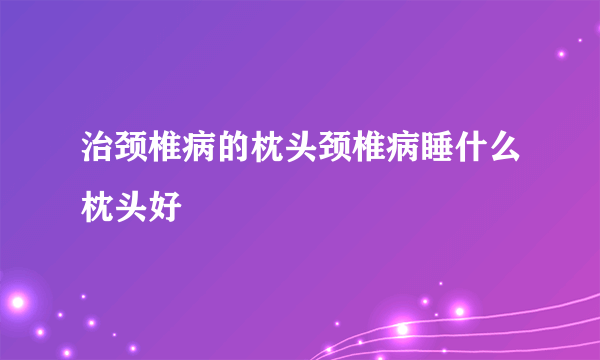 治颈椎病的枕头颈椎病睡什么枕头好