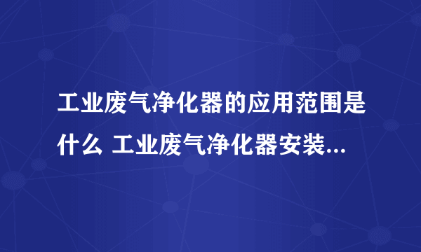 工业废气净化器的应用范围是什么 工业废气净化器安装与安装注意事项有哪些