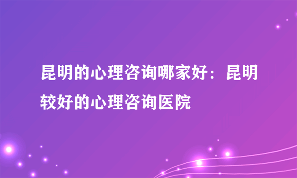 昆明的心理咨询哪家好：昆明较好的心理咨询医院