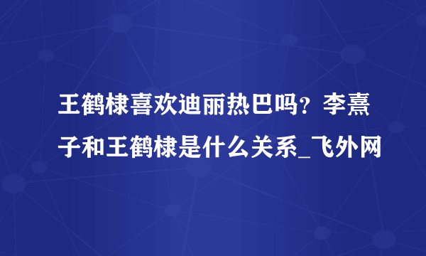 王鹤棣喜欢迪丽热巴吗？李熹子和王鹤棣是什么关系_飞外网