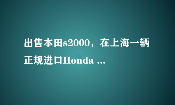 出售本田s2000，在上海一辆正规进口Honda S2000售价多少如果走私或者二手呢