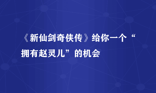 《新仙剑奇侠传》给你一个“拥有赵灵儿”的机会