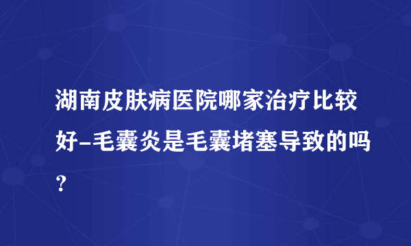 湖南皮肤病医院哪家治疗比较好-毛囊炎是毛囊堵塞导致的吗？