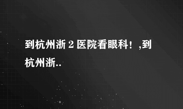 到杭州浙２医院看眼科！,到杭州浙..