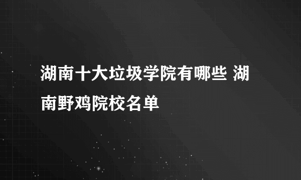 湖南十大垃圾学院有哪些 湖南野鸡院校名单