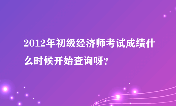 2012年初级经济师考试成绩什么时候开始查询呀？