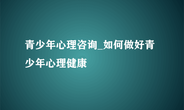 青少年心理咨询_如何做好青少年心理健康