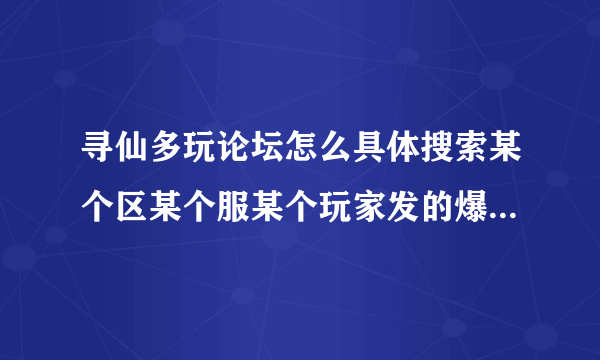 寻仙多玩论坛怎么具体搜索某个区某个服某个玩家发的爆料帖子，请教会的教我一下，解释清楚一点。