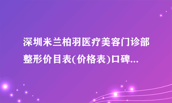 深圳米兰柏羽医疗美容门诊部整形价目表(价格表)口碑怎么样_正规吗_地址