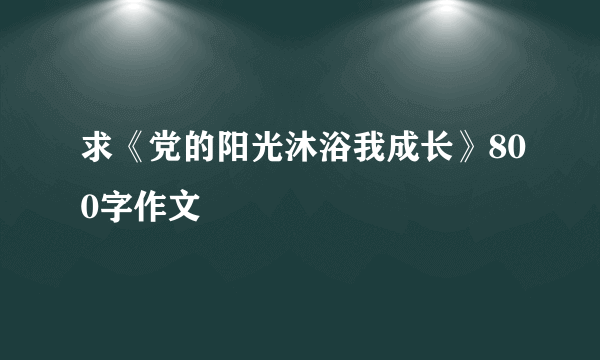 求《党的阳光沐浴我成长》800字作文