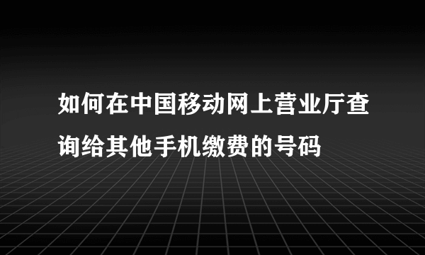 如何在中国移动网上营业厅查询给其他手机缴费的号码