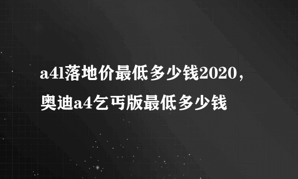 a4l落地价最低多少钱2020，奥迪a4乞丐版最低多少钱