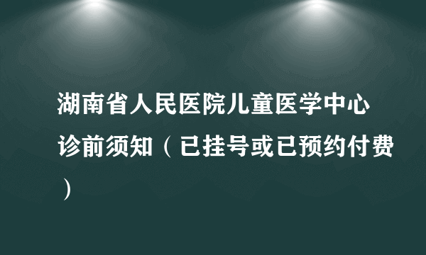 湖南省人民医院儿童医学中心诊前须知（已挂号或已预约付费）