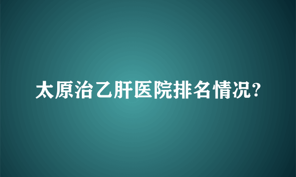 太原治乙肝医院排名情况?