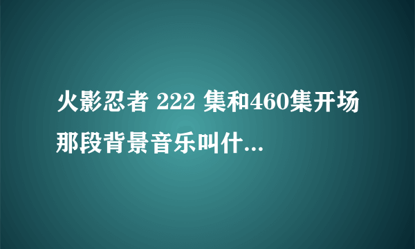 火影忍者 222 集和460集开场那段背景音乐叫什么名字 是背景音乐 不是片头曲