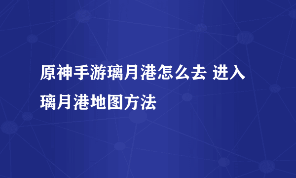 原神手游璃月港怎么去 进入璃月港地图方法