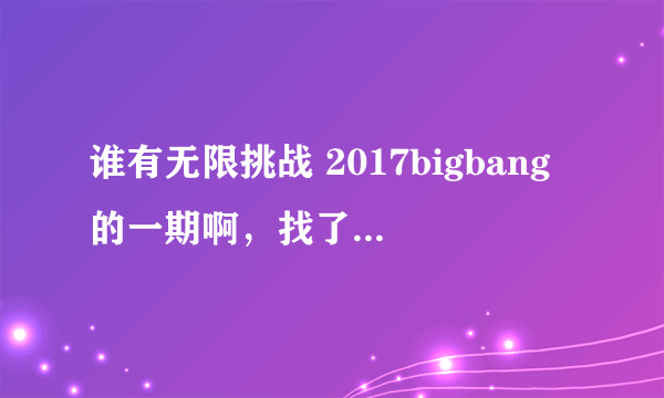 谁有无限挑战 2017bigbang的一期啊，找了好久都没有找到