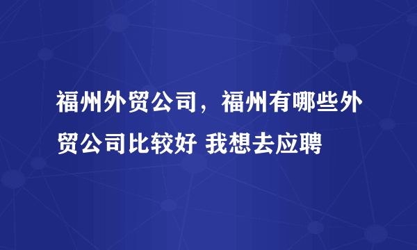 福州外贸公司，福州有哪些外贸公司比较好 我想去应聘