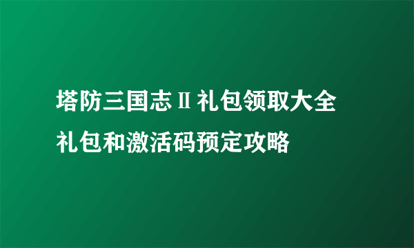 塔防三国志Ⅱ礼包领取大全 礼包和激活码预定攻略