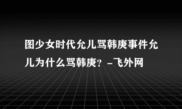 图少女时代允儿骂韩庚事件允儿为什么骂韩庚？-飞外网