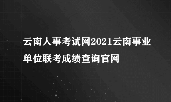 云南人事考试网2021云南事业单位联考成绩查询官网