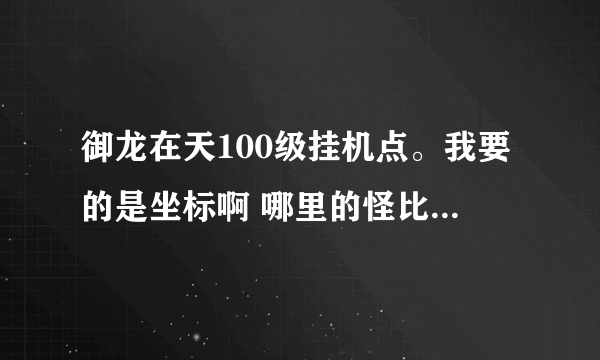 御龙在天100级挂机点。我要的是坐标啊 哪里的怪比较多啊 怎么的 别给我说比我高九级的 这我知道 - -