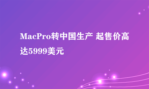 MacPro转中国生产 起售价高达5999美元