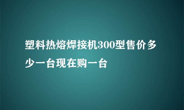 塑料热熔焊接机300型售价多少一台现在购一台