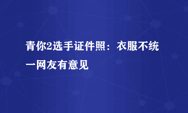 青你2选手证件照：衣服不统一网友有意见