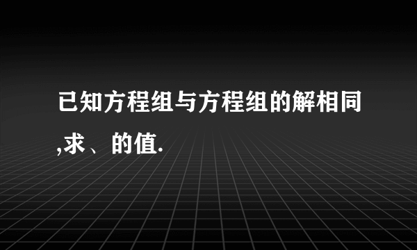 已知方程组与方程组的解相同,求、的值.