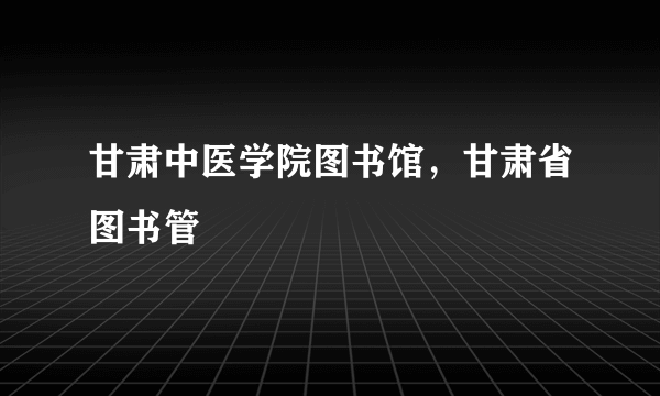 甘肃中医学院图书馆，甘肃省图书管