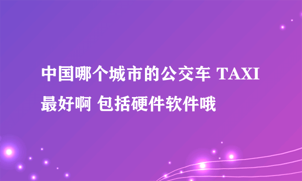 中国哪个城市的公交车 TAXI最好啊 包括硬件软件哦