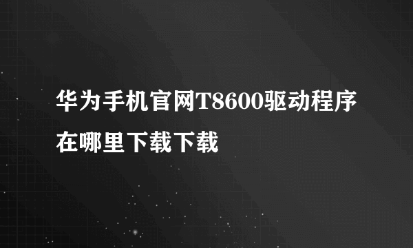 华为手机官网T8600驱动程序在哪里下载下载